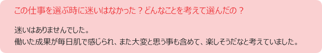 この仕事を選ぶ時に迷いはなかった?どんなことを考えて選んだの?迷いはありませんでした。 働いた成果が毎日肌で感じられ、また大変と思う事も含めて、楽しそうだなと考えていました。