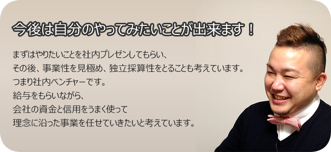 今後は自分のやってみたいことが出来ます! まずはやりたいことを社内プレゼンしてもらい、 その後、事業性を見極め、独立採算性をとることも考えています。 つまり社内ベンチャーです。 給与をもらいながら、 会社の資金と信用をうまく使って 理念に沿った事業を任せていきたいと考えています。