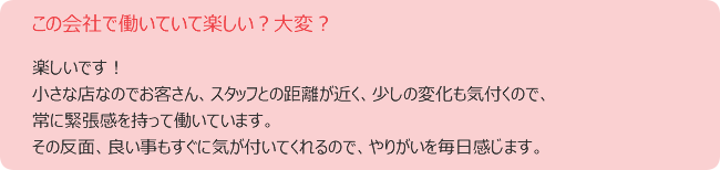この会社で働いていて楽しい?大変? 楽しいです! 小さな店なのでお客さん、スタッフとの距離が近く、少しの変化も気付くので、 常に緊張感を持って働いています。 その反面、良い事もすぐに気が付いてくれるので、やりがいを毎日感じます。