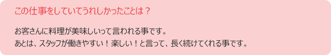 この仕事をしていてうれしかったことは? お客さんに料理が美味しいって言われる事です。 あとは、スタッフが働きやすい!楽しい!と言って、長く続けてくれる事です。
