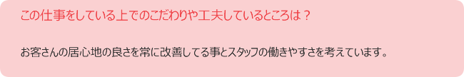 この仕事をしている上でのこだわりや工夫しているところは? お客さんの居心地の良さを常に改善してる事とスタッフの働きやすさを考えています。