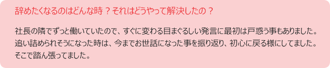 辞めたくなるのはどんな時?それはどうやって解決したの? 社長の隣でずっと働いていたので、すぐに変わる目まぐるしい発言に最初は戸惑う事もありました。 追い詰められそうになった時は、今までお世話になった事を振り返り、初心に戻る様にしてました。 そこで踏ん張ってました。