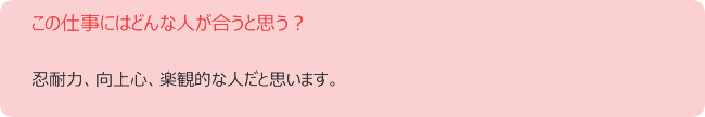 この仕事にはどんな人が合うと思う? 忍耐力、向上心、楽観的な人だと思います。